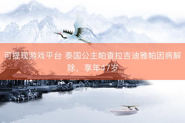 可提现游戏平台 泰国公主帕查拉吉迪雅帕因病解除,享年47岁