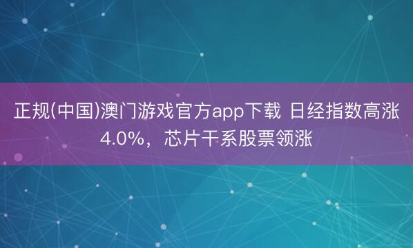 正规(中国)澳门游戏官方app下载 日经指数高涨4.0%,芯片干系股票领涨