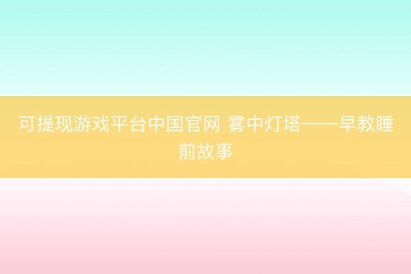 可提现游戏平台中国官网 雾中灯塔——早教睡前故事