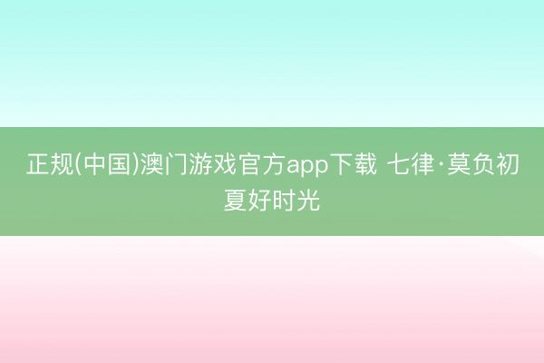 正规(中国)澳门游戏官方app下载 七律·莫负初夏好时光