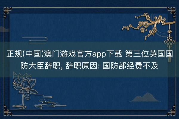 正规(中国)澳门游戏官方app下载 第三位英国国防大臣辞职, 辞职原因: 国防部经费不及