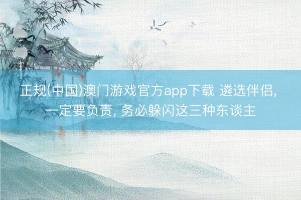 正规(中国)澳门游戏官方app下载 遴选伴侣， 一定要负责， 务必躲闪这三种东谈主