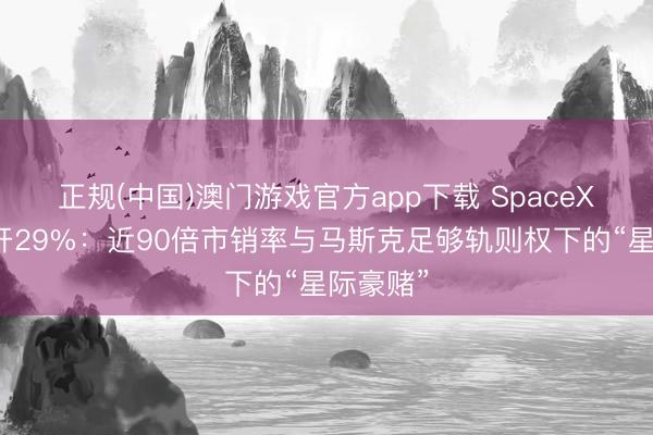 正规(中国)澳门游戏官方app下载 SpaceX上市高开29%:近90倍市销率与马斯克足够轨则权下的“星际豪赌”