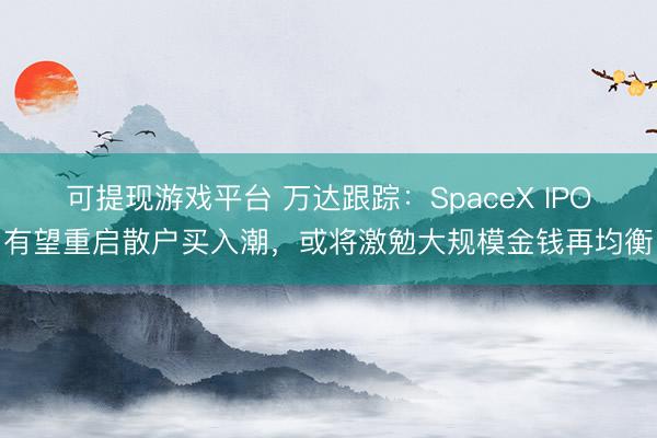 可提现游戏平台 万达跟踪:SpaceX IPO有望重启散户买入潮,或将激勉大规模金钱再均衡