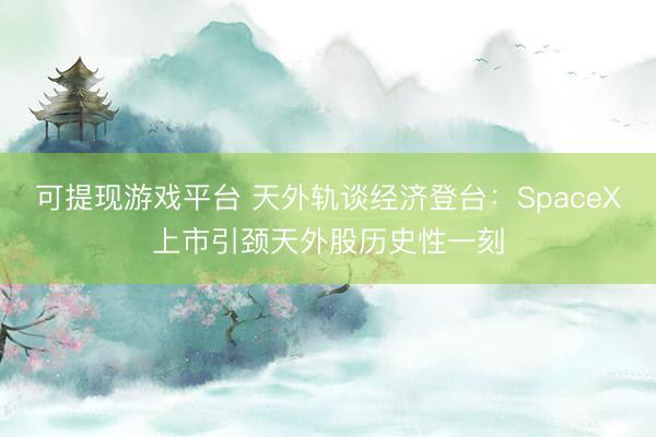 可提现游戏平台 天外轨谈经济登台：SpaceX上市引颈天外股历史性一刻