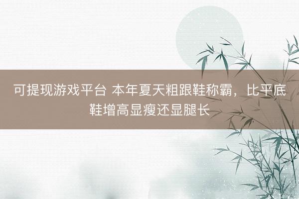 可提现游戏平台 本年夏天粗跟鞋称霸,比平底鞋增高显瘦还显腿长