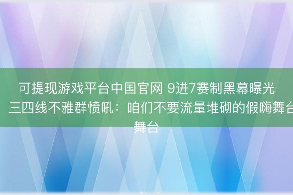 可提现游戏平台中国官网 9进7赛制黑幕曝光！三四线不雅群愤吼：咱们不要流量堆砌的假嗨舞台