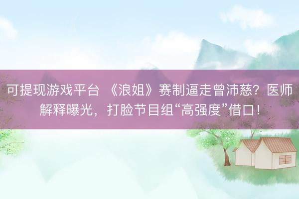 可提现游戏平台 《浪姐》赛制逼走曾沛慈？医师解释曝光，打脸节目组“高强度”借口！