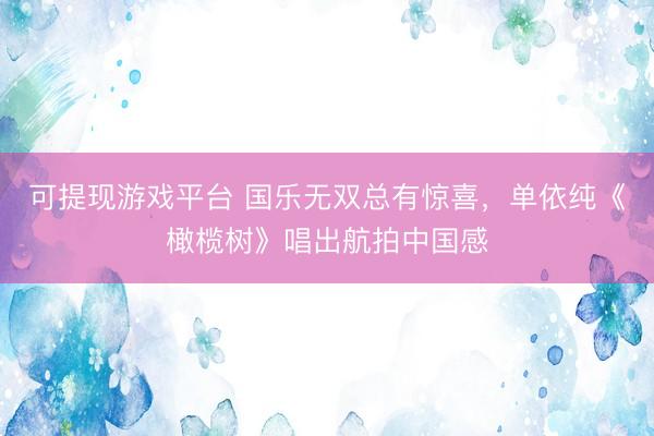 可提现游戏平台 国乐无双总有惊喜，单依纯《橄榄树》唱出航拍中国感