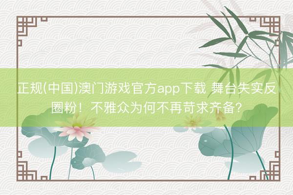 正规(中国)澳门游戏官方app下载 舞台失实反圈粉!不雅众为何不再苛求齐备?