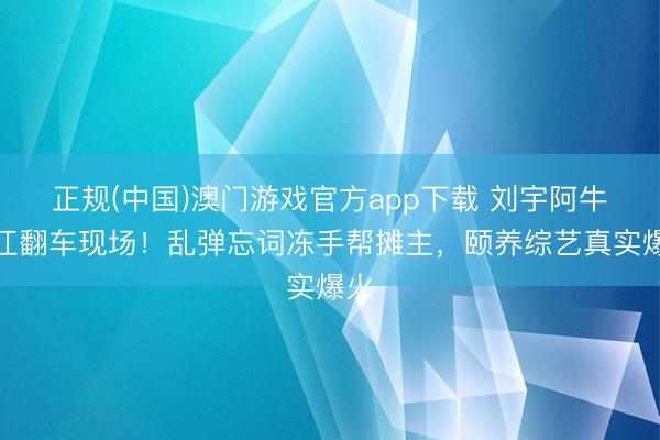 正规(中国)澳门游戏官方app下载 刘宇阿牛椒江翻车现场！乱弹忘词冻手帮摊主，颐养综艺真实爆火