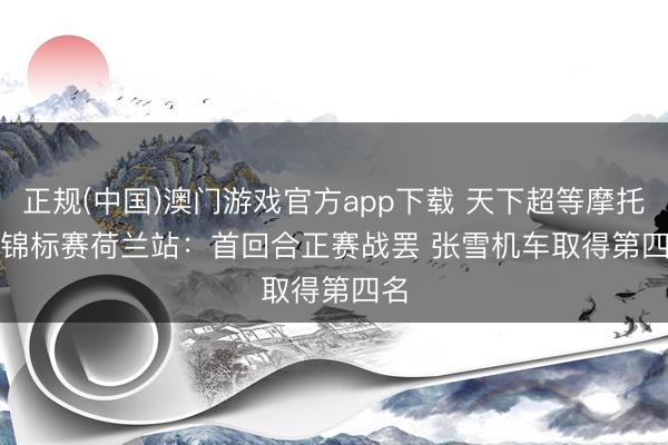 正规(中国)澳门游戏官方app下载 天下超等摩托车锦标赛荷兰站：首回合正赛战罢 张雪机车取得第四名
