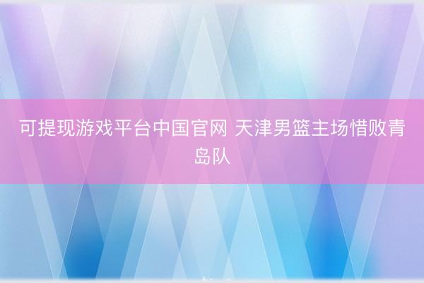 可提现游戏平台中国官网 天津男篮主场惜败青岛队