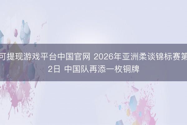 可提现游戏平台中国官网 2026年亚洲柔谈锦标赛第2日 中国队再添一枚铜牌