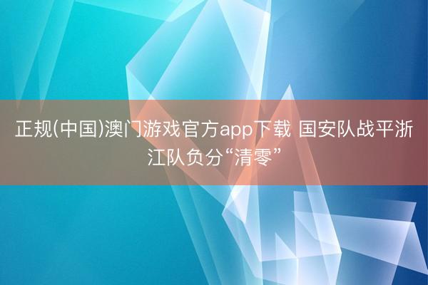 正规(中国)澳门游戏官方app下载 国安队战平浙江队负分“清零”
