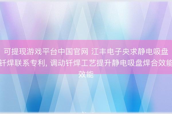 可提现游戏平台中国官网 江丰电子央求静电吸盘钎焊联系专利, 调动钎焊工艺提升静电吸盘焊合效能