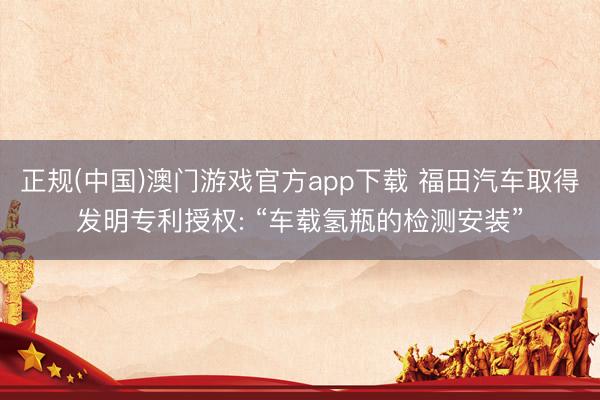 正规(中国)澳门游戏官方app下载 福田汽车取得发明专利授权: “车载氢瓶的检测安装”
