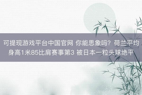 可提现游戏平台中国官网 你能思象吗？荷兰平均身高1米85比肩赛事第3 被日本一粒头球绝平