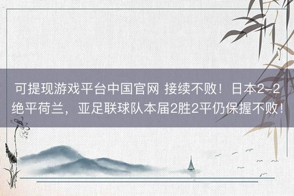可提现游戏平台中国官网 接续不败！日本2-2绝平荷兰，亚足联球队本届2胜2平仍保握不败！