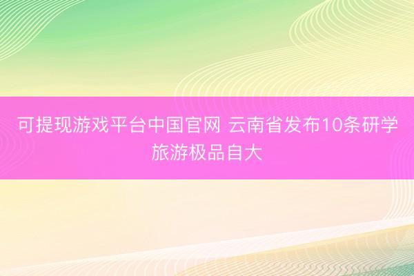 可提现游戏平台中国官网 云南省发布10条研学旅游极品自大