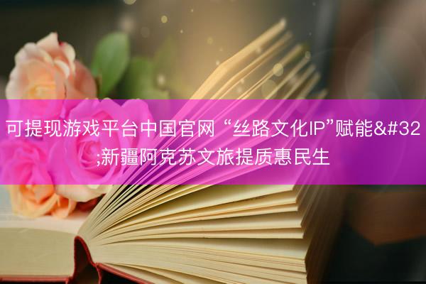 可提现游戏平台中国官网 “丝路文化IP”赋能 新疆阿克苏文旅提质惠民生