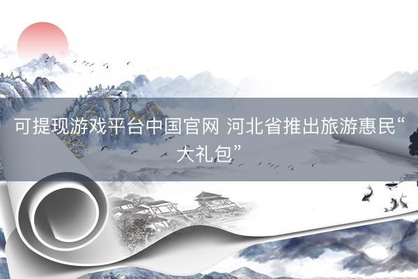 可提现游戏平台中国官网 河北省推出旅游惠民“大礼包”