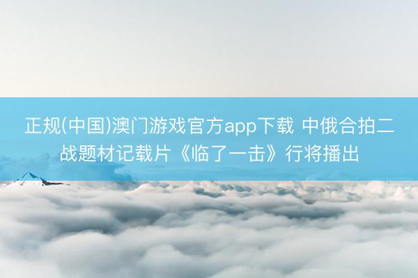 正规(中国)澳门游戏官方app下载 中俄合拍二战题材记载片《临了一击》行将播出