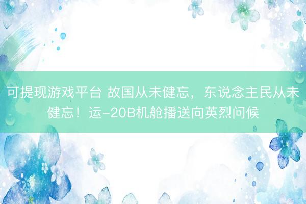 可提现游戏平台 故国从未健忘，东说念主民从未健忘！运-20B机舱播送向英烈问候