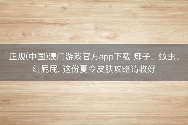 正规(中国)澳门游戏官方app下载 痱子、蚊虫、红屁屁, 这份夏令皮肤攻略请收好