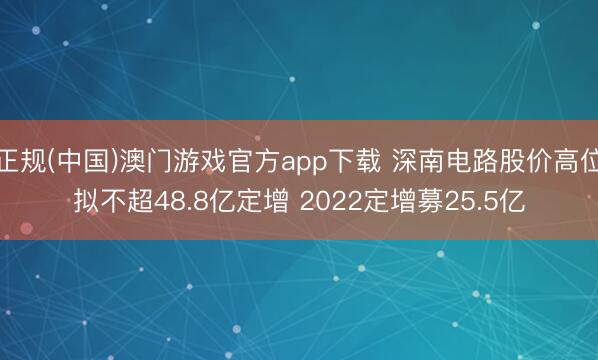 正规(中国)澳门游戏官方app下载 深南电路股价高位拟不超48.8亿定增 2022定增募25.5亿