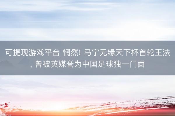 可提现游戏平台 惘然! 马宁无缘天下杯首轮王法, 曾被英媒誉为中国足球独一门面