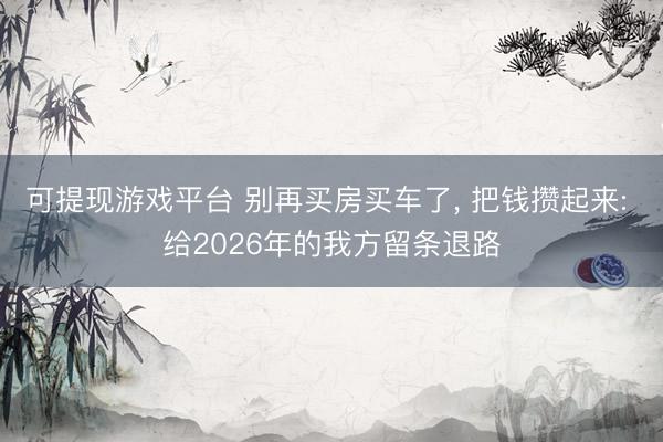 可提现游戏平台 别再买房买车了, 把钱攒起来: 给2026年的我方留条退路