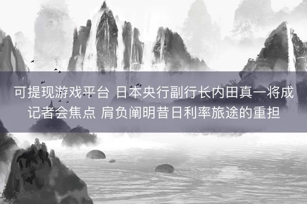 可提现游戏平台 日本央行副行长内田真一将成记者会焦点 肩负阐明昔日利率旅途的重担