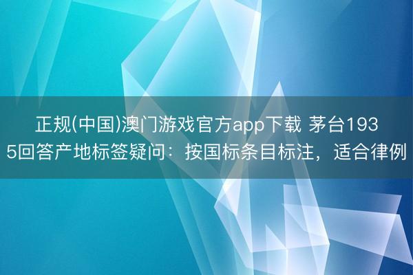 正规(中国)澳门游戏官方app下载 茅台1935回答产地标签疑问：按国标条目标注，适合律例