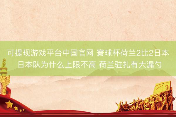 可提现游戏平台中国官网 寰球杯荷兰2比2日本 日本队为什么上限不高 荷兰驻扎有大漏勺