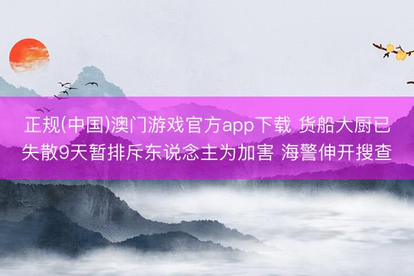 正规(中国)澳门游戏官方app下载 货船大厨已失散9天暂排斥东说念主为加害 海警伸开搜查