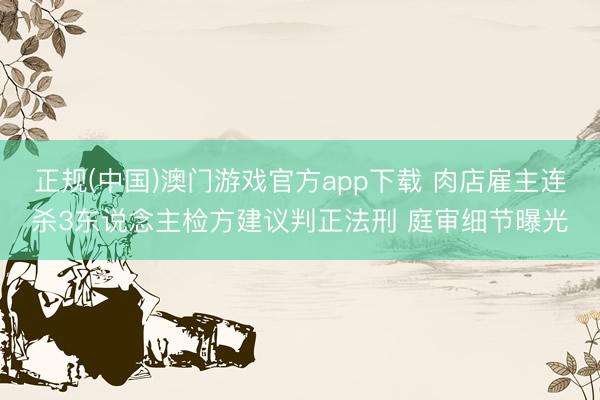 正规(中国)澳门游戏官方app下载 肉店雇主连杀3东说念主检方建议判正法刑 庭审细节曝光