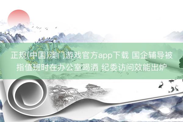 正规(中国)澳门游戏官方app下载 国企辅导被指值班时在办公室喝酒 纪委访问效能出炉