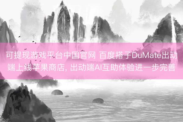 可提现游戏平台中国官网 百度搭子DuMate出动端上线苹果商店, 出动端AI互助体验进一步完善