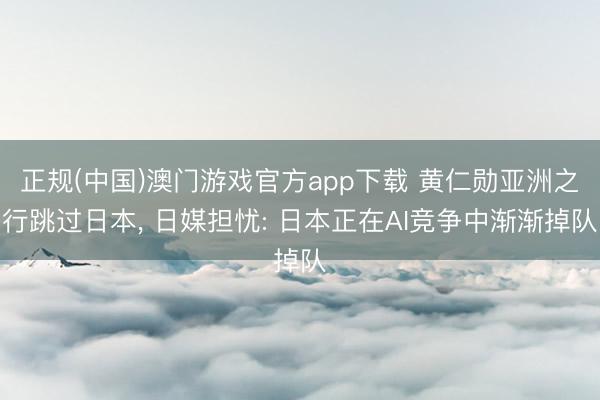 正规(中国)澳门游戏官方app下载 黄仁勋亚洲之行跳过日本, 日媒担忧: 日本正在AI竞争中渐渐掉队