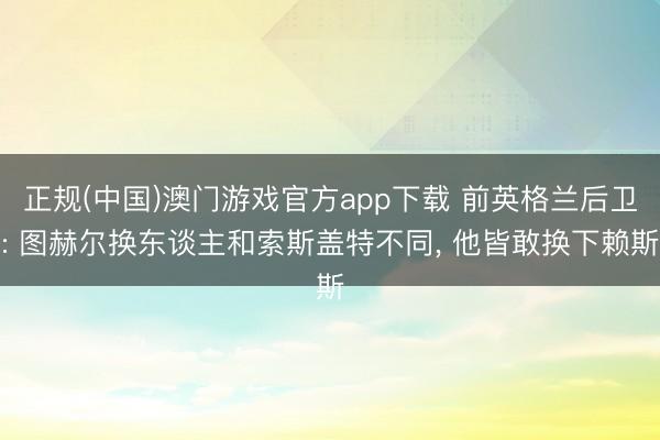 正规(中国)澳门游戏官方app下载 前英格兰后卫: 图赫尔换东谈主和索斯盖特不同， 他皆敢换下赖斯