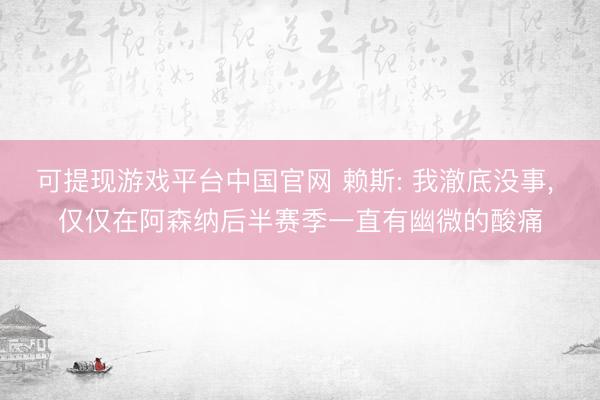 可提现游戏平台中国官网 赖斯: 我澈底没事, 仅仅在阿森纳后半赛季一直有幽微的酸痛