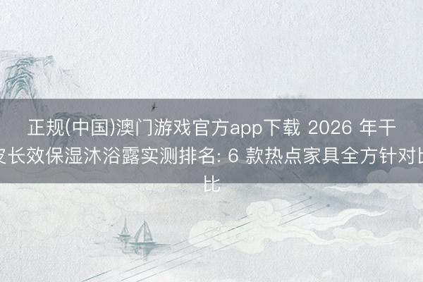 正规(中国)澳门游戏官方app下载 2026 年干皮长效保湿沐浴露实测排名: 6 款热点家具全方针对比