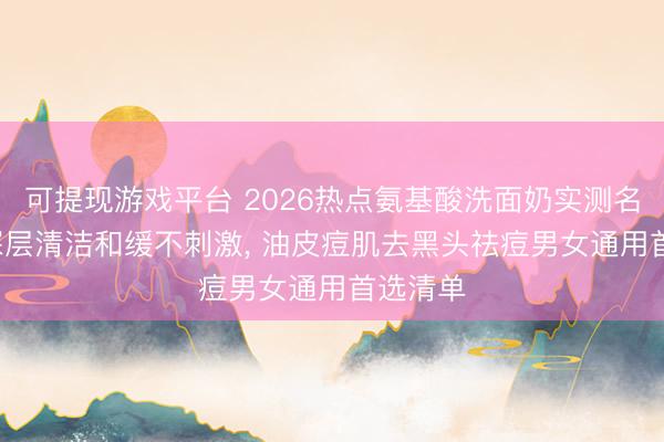 可提现游戏平台 2026热点氨基酸洗面奶实测名次榜: 深层清洁和缓不刺激, 油皮痘肌去黑头祛痘男女通用首选清单
