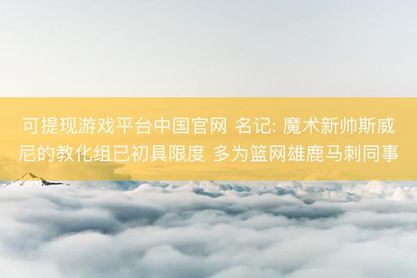 可提现游戏平台中国官网 名记: 魔术新帅斯威尼的教化组已初具限度 多为篮网雄鹿马刺同事