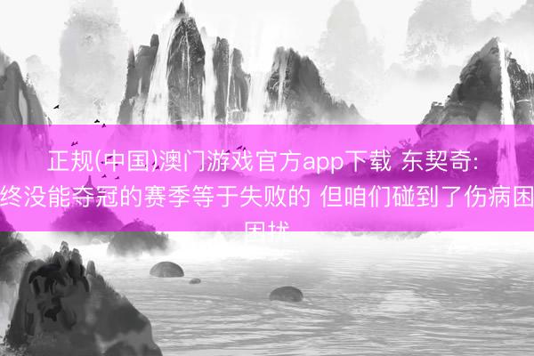 正规(中国)澳门游戏官方app下载 东契奇: 最终没能夺冠的赛季等于失败的 但咱们碰到了伤病困扰